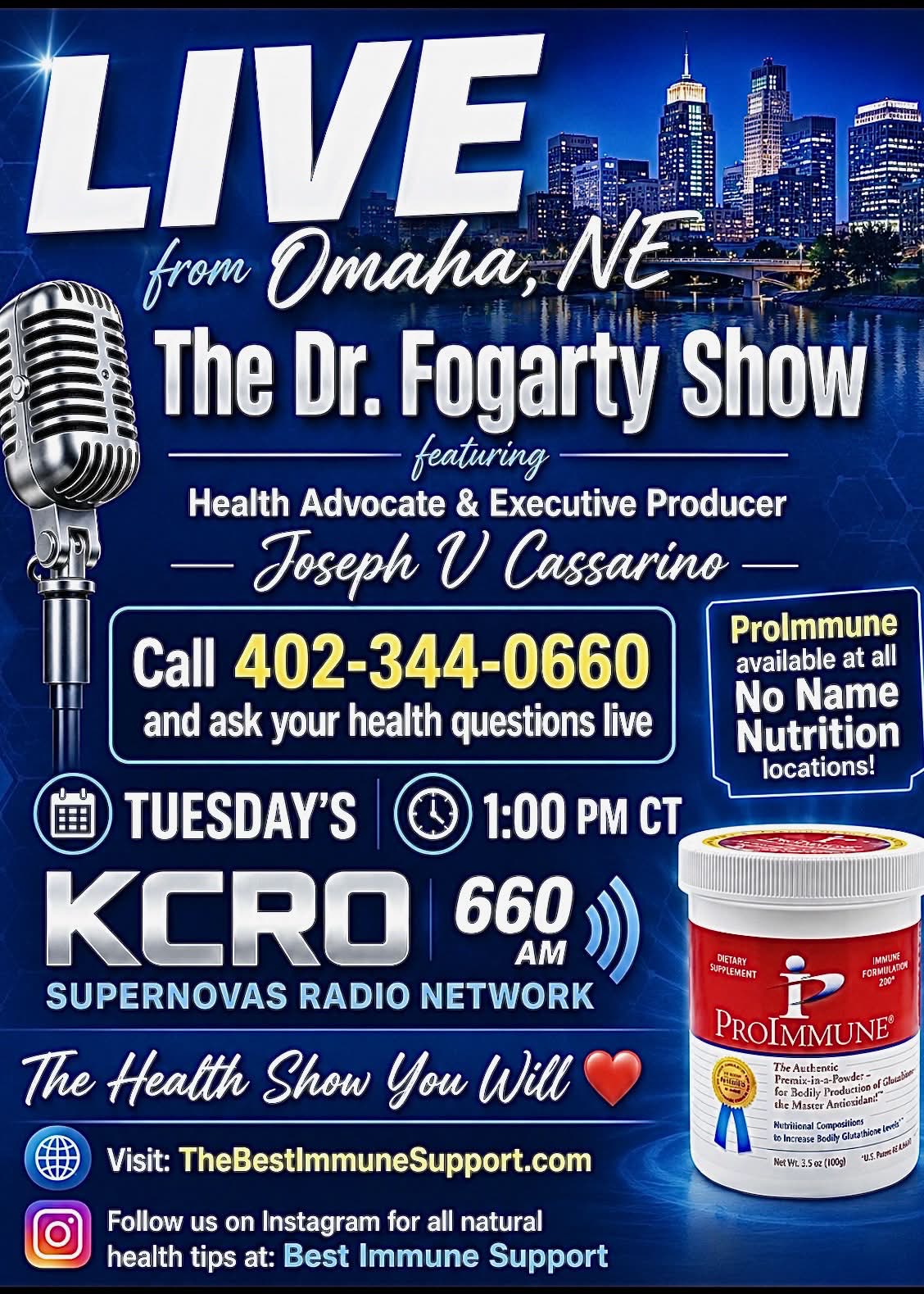 LIVE from Omaha, NE - The Dr. Fogarty Show featuring Health Advocate & Executive Producer Joseph V. Cassarino. Call 402-344-0660 to ask your health questions live. Tuesdays 1:00 PM CT on KCRO 660 AM, Supernovas Radio Network. ProImmune available at all No Name Nutrition locations. Visit TheBestImmuneSupport.com.